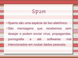 Spam
Spams são uma espécie de lixo eletrônico.
São mensagens que recebemos sem
desejar e podem enviar vírus, propagandas,
pornografia e até softwares mal
intencionados em roubar dados pessoais.
 