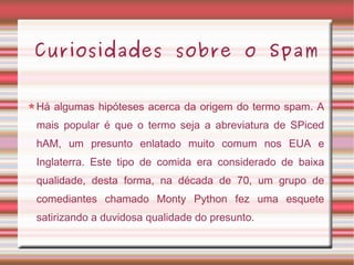 Curiosidades sobre o Spam
Há algumas hipóteses acerca da origem do termo spam. A
mais popular é que o termo seja a abreviatura de SPiced
hAM, um presunto enlatado muito comum nos EUA e
Inglaterra. Este tipo de comida era considerado de baixa
qualidade, desta forma, na década de 70, um grupo de
comediantes chamado Monty Python fez uma esquete
satirizando a duvidosa qualidade do presunto.
 