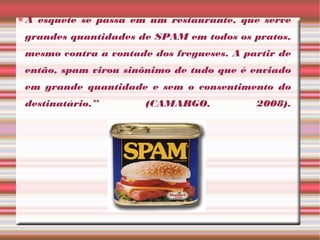 A esquete se passa em um restaurante, que serve
grandes quantidades de SPAM em todos os pratos,
mesmo contra a vontade dos fregueses. A partir de
então, spam virou sinônimo de tudo que é enviado
em grande quantidade e sem o consentimento do
destinatário.” (CAMARGO, 2008).
 