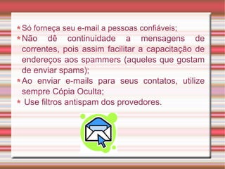 Só forneça seu e-mail a pessoas confiáveis;
Não dê continuidade a mensagens de
correntes, pois assim facilitar a capacitação de
endereços aos spammers (aqueles que gostam
de enviar spams);
Ao enviar e-mails para seus contatos, utilize
sempre Cópia Oculta;
Use filtros antispam dos provedores.
 