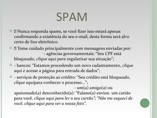 SPAM
  Nunca responda spams, se você fizer isso estará apenas
confirmando a existência do seu e-mail, desta forma será alvo
certo de lixo eletrônico.
  Tome cuidado principalmente com mensagens enviadas por:
- agências governamentais: “Seu CPF está
bloqueado, clique aqui para regularizar sua situação”;
 - bancos: “Estamos procedendo um novo cadastramento, clique
aqui e acesse a página para entrada de dados”;
 - serviços de proteção ao crédito: “Seu crédito está bloqueado,
clique aquipara conhecer o processo...”;
- um(a) amigo(a) ou
apaixonado(a) desconhecido(a): “Fulano(a) enviou um cartão
para você, clique aqui para ler o seu cartão”; “Não me esqueci de
você, clique aqui para ver a nossa foto”.
 