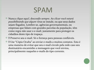 SPAM
 Nunca clique aqui!, desconfie sempre. Ao clicar você estará
possibilitando que algum vírus se instale, ou que seus dados
sejam fisgados. Lembre-se, agências governamentais, ou
empresas que lidam com grandes parcelas da população, têm
como regra não usar o e-mail, justamente para proteger os
cidadãos deste tipo de trapaça.
  Preserve seu e-mail. Só o forneça para pessoas confiáveis.
  Use “Cópia Oculta” ao enviar e-mails a muitos contatos. Esta é
uma maneira de evitar que seu e-mail circule pela rede caso seu
destinatário encaminhe a mensagem que você enviou,
principalmente naqueles e-mails do tipo corrente.
 