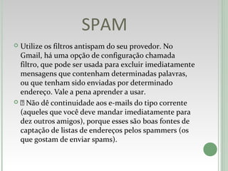SPAM
 Utilize os filtros antispam do seu provedor. No
Gmail, há uma opção de configuração chamada
filtro, que pode ser usada para excluir imediatamente
mensagens que contenham determinadas palavras,
ou que tenham sido enviadas por determinado
endereço. Vale a pena aprender a usar.
  Não dê continuidade aos e-mails do tipo corrente
(aqueles que você deve mandar imediatamente para
dez outros amigos), porque esses são boas fontes de
captação de listas de endereços pelos spammers (os
que gostam de enviar spams).
 
