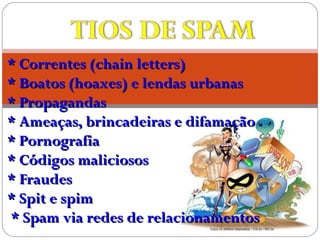 * Correntes (chain letters)* Correntes (chain letters)
* Boatos (hoaxes) e lendas urbanas* Boatos (hoaxes) e lendas urbanas
* Propagandas* Propagandas
* Ameaças, brincadeiras e difamação* Ameaças, brincadeiras e difamação
* Pornografia* Pornografia
* Códigos maliciosos* Códigos maliciosos
* Fraudes* Fraudes
* Spit e spim* Spit e spim
* Spam via redes de relacionamentos* Spam via redes de relacionamentos
 