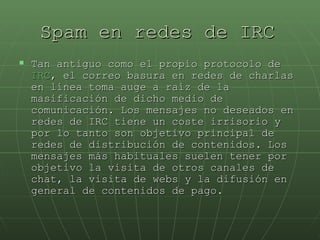 Spam en redes de IRC   Tan antiguo como el propio protocolo de  IRC , el correo basura en redes de charlas en línea toma auge a raíz de la masificación de dicho medio de comunicación. Los mensajes no deseados en redes de IRC tiene un coste irrisorio y por lo tanto son objetivo principal de redes de distribución de contenidos. Los mensajes más habituales suelen tener por objetivo la visita de otros canales de chat, la visita de webs y la difusión en general de contenidos de pago.  