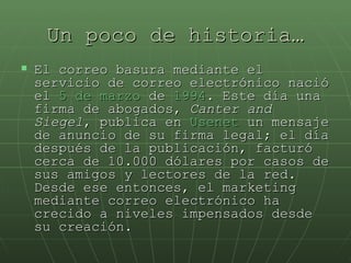 Un poco de historia… El correo basura mediante el servicio de correo electrónico nació el  5 de marzo  de  1994 . Este día una firma de abogados,  Canter and Siegel , publica en  Usenet  un mensaje de anuncio de su firma legal; el día después de la publicación, facturó cerca de 10.000 dólares por casos de sus amigos y lectores de la red. Desde ese entonces, el marketing mediante correo electrónico ha crecido a niveles impensados desde su creación.  
