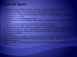 Tipos de Spam
• Monitoramento de URLs acessadas enquanto o usuário navega na Internet;
• Alteração da página inicial apresentada no browser do usuário;
• Varredura dos arquivos armazenados no disco rígido do computador;
• Monitoramento e captura de informações inseridas em outros programas, como IRC
ou processadores de texto;
• Instalação de outros programas spyware;
• Monitoramento de teclas digitadas pelo usuário ou regiões da tela próximas ao clique
do mouse;
• Captura de senhas bancárias e números de cartões de crédito;
• Captura de outras senhas usadas em sites de comércio eletrônico.
É importante ter em mente que estes programas, na maioria das vezes, comprometem a
privacidade do usuário e, pior, a segurança do computador do usuário, dependendo
das ações realizadas pelo spyware no computador e de quais informações são
monitoradas e enviadas
para terceiros.
Existem ferramentas específicas, conhecidas como “anti-spyware”, capazes de detectar e
remover uma grande quantidade de programas spyware. Algumas destas ferramentas
são gratuitas para uso
pessoal e podem ser obtidas pela Internet, sempre verificando-se a procedência da
mesma.
 