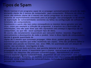 Tipos de Spam
Worm (verme) é um programa capaz de se propagar automaticamente através de redes,
enviando cópias de si mesmo de computador para computador. Diferente do vírus, o
worm não embute cópias de si mesmo em outros programas ou arquivos e não
necessita ser explicitamente executado para se propagar. Sua propagação se dá através
da exploração de vulnerabilidades existentes ou falhas na configuração de softwares
instalados em computadores.
Geralmente o worm não tem como consequência os mesmos danos gerados por um
vírus, como por exemplo a infecção de programas e arquivos ou a destruição de
informações. Isto não quer dizer que não represente uma ameaça à segurança de um
computador, ou que não cause qualquer tipo de dano.
Os worms são notadamente responsáveis por consumir muitos recursos. Degradam
sensivelmente o desempenho de redes e podem lotar o disco rígido de computadores,
devido à grande quantidade de
cópias de si mesmo que costumam propagar. Além disso, podem gerar grandes
transtornos para aqueles que estão recebendo tais cópias. Uma das primeiras falhas a
acarretar uma parada na Internet, nos anos 1980, foi acarretada por um ataque de
worms nos servidores interligados à rede.
Além do uso de um bom antivírus, que permita detectar e até mesmo evitar a
propagação de um worm, é importante que o sistema operacional e os softwares
instalados nas máquinas não possuam vulnerabilidades. Normalmente um worm
procura explorar alguma vulnerabilidade disponível em um computador, para que
possa se propagar. Portanto, as medidas preventivas mais importantes são aquelas que
procuram evitar a existência de vulnerabilidades, incluindo-se a instalação de firewalls
pessoais nas máquinas.
 