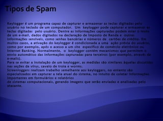 Tipos de Spam
Keylogger é um programa capaz de capturar e armazenar as teclas digitadas pelo
usuário no teclado de um computador. Um keylogger pode capturar e armazenar as
teclas digitadas pelo usuário. Dentre as informações capturadas podem estar o texto
de um e-mail, dados digitados na declaração de Imposto de Renda e outras
informações sensíveis, como senhas bancárias e números de cartões de crédito. Em
muitos casos, a ativação do keylogger é condicionada a uma ação prévia do usuário,
como por exemplo, após o acesso a um site específico de comércio eletrônico ou
Internet Banking. Normalmente, o keylogger contém mecanismos que permitem o
envio automático das informações capturadas para terceiros (por exemplo, através de
e-mails).
Para se evitar a instalação de um keylogger, as medidas são similares àquelas discutidas
nas seções de vírus, cavalo de troia e worms.
Screenloggers realizam trabalho semelhante aos keyloggers, no entanto são
especializados em capturar a tela atual do sistema, no intuito de coletar informações
importantes em formulários e relatórios
de sistemas computacionais, gerando imagens que serão enviadas e analisadas pelo
atacante.
 