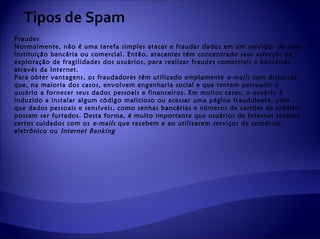 Tipos de Spam
Fraudes
Normalmente, não é uma tarefa simples atacar e fraudar dados em um servidor de uma
instituição bancária ou comercial. Então, atacantes têm concentrado seus esforços na
exploração de fragilidades dos usuários, para realizar fraudes comerciais e bancárias
através da Internet.
Para obter vantagens, os fraudadores têm utilizado amplamente e-mails com discursos
que, na maioria dos casos, envolvem engenharia social e que tentam persuadir o
usuário a fornecer seus dados pessoais e financeiros. Em muitos casos, o usuário é
induzido a instalar algum código malicioso ou acessar uma página fraudulenta, para
que dados pessoais e sensíveis, como senhas bancárias e números de cartões de crédito,
possam ser furtados. Desta forma, é muito importante que usuários de Internet tenham
certos cuidados com os e-mails que recebem e ao utilizarem serviços de comércio
eletrônico ou Internet Banking
 