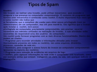Tipos de Spam
Rootkits
Um invasor, ao realizar uma invasão, pode utilizar mecanismos para esconder e
assegurar a sua presença no computador comprometido. O conjunto de programas que
fornece estes mecanismos é conhecido como rootkit. É muito importante ficar claro que
o nome rootkit não indica que
as ferramentas que o compõem são usadas para obter acesso privilegiado (root ou
Administrator) em um computador, mas sim para mantê-lo. Isto significa que o invasor,
após instalar o rootkit, terá acesso
privilegiado ao computador previamente comprometido, sem precisar recorrer
novamente aos métodos utilizados na realização da invasão, e suas atividades serão
escondidas do responsável e/ou dos usuários do computador.
Um rootkit pode fornecer programas com as mais diversas funcionalidades. Dentre eles,
podem ser citados:
• Programas para esconder atividades e informações deixadas pelo invasor
(normalmente presentes em todos os rootkits), tais como arquivos, diretórios,
processos, conexões de rede etc;
• Backdoors, para assegurar o acesso futuro do invasor ao computador comprometido
(presentes na maioria dos rootkits);
• Programas para remoção de evidências em arquivos de logs;
• Sniffers, para capturar informações na rede onde o computador está localizado, como
por exemplo senhas que estejam trafegando em claro, ou seja, sem qualquer método de
criptografia;
 