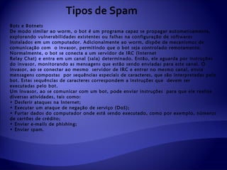 Tipos de Spam
Bots e Botnets
De modo similar ao worm, o bot é um programa capaz se propagar automaticamente,
explorando vulnerabilidades existentes ou falhas na configuração de softwares
instalados em um computador. Adicionalmente ao worm, dispõe de mecanismos de
comunicação com o invasor, permitindo que o bot seja controlado remotamente.
Normalmente, o bot se conecta a um servidor de IRC (Internet
Relay Chat) e entra em um canal (sala) determinado. Então, ele aguarda por instruções
do invasor, monitorando as mensagens que estão sendo enviadas para este canal. O
invasor, ao se conectar ao mesmo servidor de IRC e entrar no mesmo canal, envia
mensagens compostas por sequências especiais de caracteres, que são interpretadas pelo
bot. Estas sequências de caracteres correspondem a instruções que devem ser
executadas pelo bot.
Um invasor, ao se comunicar com um bot, pode enviar instruções para que ele realize
diversas atividades, tais como:
• Desferir ataques na Internet;
• Executar um ataque de negação de serviço (DoS);
• Furtar dados do computador onde está sendo executado, como por exemplo, números
de cartões de crédito;
• Enviar e-mails de phishing;
• Enviar spam.
 