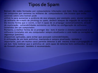 Tipos de Spam
Botnets são redes formadas por computadores infectados com bots. Estas redes podem
ser compostas por centenas ou milhares de computadores. Um invasor que tenha
controle sobre uma botnet pode
utilizá-la para aumentar a potência de seus ataques, por exemplo, para enviar centenas
de milhares de e-mails de phishing ou spam, desferir ataques de negação de serviço etc.
Da mesma forma que o worm, o bot é capaz de se propagar automaticamente, através
da exploração vulnerabilidades existentes ou falhas na configuração de softwares
instalados em um computador.
Portanto, a melhor forma de se proteger dos bots é manter o sistema operacional e os
softwares instalados em seu computador sempre atualizados e com todas as correções de
segurança (patches)
disponíveis aplicadas, para evitar que possuam vulnerabilidades.
A utilização de um bom antivírus, mantendo-o sempre atualizado, também é
importante, pois em muitos casos permite detectar e até mesmo evitar a propagação de
um bot. Vale lembrar que o antivírus só será capaz de detectar bots conhecidos. O uso
de firewalls pessoais também é recomendado.
 