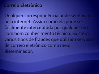 Correio Eletrônico

Qualquer correspondência pode ser enviada
pela internet. Assim como ela pode ser
facilmente interceptada por qualquer um
com bom conhecimento técnico. Existem
vários tipos de fraudes que utilizam serviços
de correio eletrônico como meio
disseminador.
 