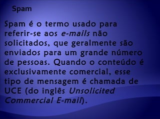 Spam
Spam é o termo usado para
referir-se aos e-mails não
solicitados, que geralmente são
enviados para um grande número
de pessoas. Quando o conteúdo é
exclusivamente comercial, esse
tipo de mensagem é chamada de
UCE (do inglês Unsolicited
Commercial E-mail ).
 