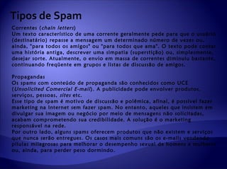 Tipos de Spam
Correntes ( chain letters )
Um texto característico de uma corrente geralmente pede para que o usuário
(destinatário) repasse a mensagem um determinado número de vezes ou,
ainda, "para todos os amigos" ou "para todos que ama". O texto pode contar
uma história antiga, descrever uma simpatia (superstição) ou, simplesmente,
desejar sorte. Atualmente, o envio em massa de correntes diminuiu bastante,
continuando freqüente em grupos e listas de discussão de amigos.

Propagandas
Os spams com conteúdo de propaganda são conhecidos como UCE
( Unsolicited Comercial E-mail ). A publicidade pode envolver produtos,
serviços, pessoas, sites etc.
Esse tipo de spam é motivo de discussão e polêmica, afinal, é possível fazer
marketing na Internet sem fazer spam. No entanto, aqueles que insistem em
divulgar sua imagem ou negócio por meio de mensagens não solicitadas,
acabam comprometendo sua credibilidade. A solução é o marketing
responsável na rede.
Por outro lado, alguns spams oferecem produtos que não existem e serviços
que nunca serão entregues. Os casos mais comuns são os e-mails vendendo
pílulas milagrosas para melhorar o desempenho sexual de homens e mulheres
ou, ainda, para perder peso dormindo.
 