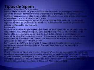 Tipos de Spam
Ameaças, brincadeiras e difamação
Existem casos de envio de grande quantidade de e-mails ou mensagens eletrônicas
contendo ameaças, brincadeiras inconvenientes ou difamação de amigos ou ex-
(maridos, esposas, namorados e namoradas). O ato de enviar uma grande quantidade
de mensagens, por si, já caracteriza o spam.
Quando a pessoa ou empresa envolvida nesse tipo de spam sentir-se lesada, pode
registrar Boletim de Ocorrência na Polícia e, eventualmente, conduzir processo por
calúnia e difamação, por exemplo.
Pornografia
O envio de material de pornografia por meio de mensagens não solicitadas é uma das
modalidades mais antigas de spam. Duas questões importantes relacionadas a este
tópico são: o recebimento desse tipo de spam pelas crianças e a propagação de
material de pedofilia. No primeiro caso, é importante utilizar recursos técnicos anti-
spam, além de acompanhar as crianças que têm acesso ao e-mail e aos demais
aplicativos da rede desde muito jovens.
Em relação à pedofilia, a orientação é clara: notificar imediatamente aos órgãos
competentes, como a Polícia Federal. O e-mail para denúncias de pedofilia é
dcs@dpf.gov.br.
Spit e spim
O spit refere-se ao "spam via Internet Telephony ". Assim, as mensagens não solicitadas
também se propagam por outros meios, atingindo os usuários dos "telefones IP" (VoIP).
O spim é o termo empregado para os "spams via Instant Messenge" , ou seja, o envio de
mensagens eletrônicas não solicitadas por meio dos aplicativos de troca de mensagens
instantâneas como, por exemplo, o Microsoft Messenger e o ICQ.
 