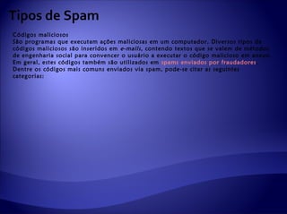 Tipos de Spam
Códigos maliciosos
São programas que executam ações maliciosas em um computador. Diversos tipos de
códigos maliciosos são inseridos em e-mails , contendo textos que se valem de métodos
de engenharia social para convencer o usuário a executar o código malicioso em anexo.
Em geral, estes códigos também são utilizados em spams enviados por fraudadores .
Dentre os códigos mais comuns enviados via spam, pode-se citar as seguintes
categorias:
 
