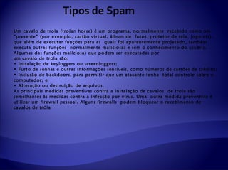 Tipos de Spam
Um cavalo de troia (trojan horse) é um programa, normalmente recebido como um
“presente” (por exemplo, cartão virtual, álbum de fotos, protetor de tela, jogo etc),
que além de executar funções para as quais foi aparentemente projetado, também
executa outras funções normalmente maliciosas e sem o conhecimento do usuário.
Algumas das funções maliciosas que podem ser executadas por
um cavalo de troia são:
• Instalação de keyloggers ou screenloggers;
• Furto de senhas e outras informações sensíveis, como números de cartões de crédito;
• Inclusão de backdoors, para permitir que um atacante tenha total controle sobre o
computador; e
• Alteração ou destruição de arquivos.
As principais medidas preventivas contra a instalação de cavalos de troia são
semelhantes às medidas contra a infecção por vírus. Uma outra medida preventiva é
utilizar um firewall pessoal. Alguns firewalls podem bloquear o recebimento de
cavalos de tróia
 