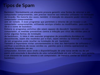 Tipos de Spam
Backdoor: Normalmente um atacante procura garantir uma forma de retornar a um
computador comprometido, sem precisar recorrer aos métodos utilizados na realização
da invasão. Na maioria dos casos, também é intenção do atacante poder retornar ao
computador comprometido
sem ser notado. A esses programas que permitem o retorno de um invasor a um
computador comprometido, utilizando serviços criados ou modificados para este fim,
dá-se o nome de backdoor.
Embora os programas antivírus não sejam capazes de descobrir backdoors em um
computador, as medidas preventivas contra a infecção por vírus são válidas para se
evitar algumas formas de instalação
de backdoors. A ideia é não executar programas de procedência duvidosa ou
desconhecida, sejam eles recebidos por e-mail, sejam obtidos na Internet. A execução
de tais programas pode resultar na instalação de um backdoor.
Também é importante visitar constantemente os sites dos fabricantes de softwares e
verificar a existência de novas versões ou patches para o sistema operacional ou
softwares instalados em seu
computador. Existem casos onde a disponibilização de uma nova versão ou de um
patch está associada à descoberta de uma vulnerabilidade em um software, que permite
a um atacante ter acesso remoto a um computador, de maneira similar ao acesso aos
backdoors.
 