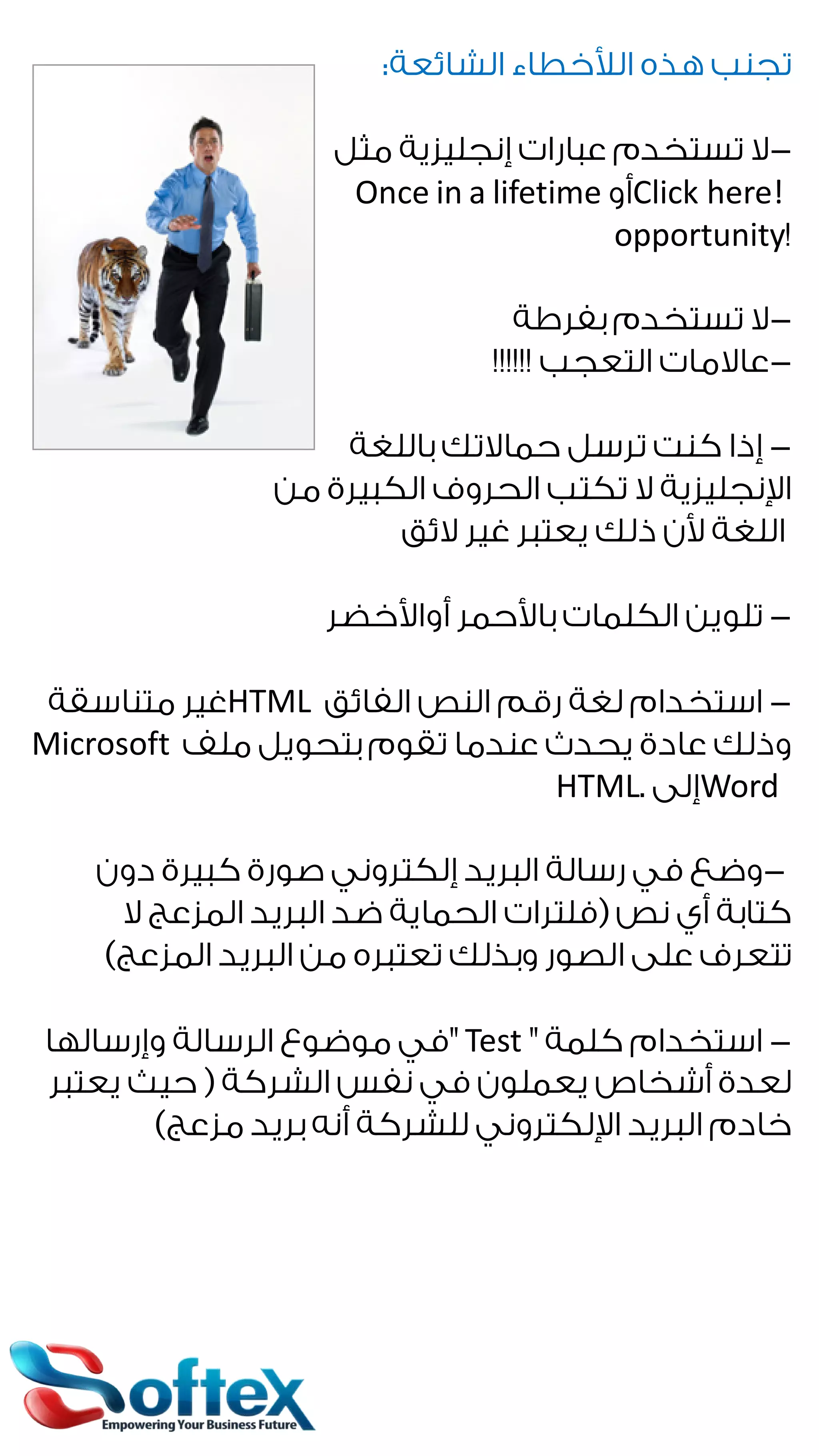 ‫ﺗﺠﻨﺐ ﻫﺬﻩ ﺍﻟﻸﺧﻄﺎﺀ ﺍﻟﺸﺎﺋﻌﺔ:‬
‫ﻻ ﺗﺴﺘﺨﺪﻡ ﻋﺒﺎﺭﺍﺕ ﺇﻧﺠﻠﻴﺰﻳﺔ ﻣﺜﻞ‬‫!‪Click here‬ﺃﻭ ‪Once in a lifetime‬‬
‫!‪opportunity‬‬
‫ﻻ ﺗﺴﺘﺨﺪﻡ ﺑﻔﺮﻃﺔ‬‫ﻋﺎﻻﻣﺎﺕ ﺍﻟﺘﻌﺠﺐ !!!!!!‬‫ ﺇﺫﺍ ﻛﻨﺖ ﺗﺮﺳﻞ ﺣﻤﺎﻻﺗﻚ ﺑﺎﻟﻠﻐﺔ‬‫ﺍﻹﻧﺠﻠﻴﺰﻳﺔ ﻻ ﺗﻜﺘﺐ ﺍﻟﺤﺮﻭﻑ ﺍﻟﻜﺒﻴﺮﺓ ﻣﻦ‬
‫ﺍﻟﻠﻐﺔ ﻷﻥ ﺫﻟﻚ ﻳﻌﺘﺒﺮ ﻏﻴﺮ ﻻﺋﻖ‬
‫ ﺗﻠﻮﻳﻦ ﺍﻟﻜﻠﻤﺎﺕ ﺑﺎﻷﺣﻤﺮ ﺃﻭﺍﻷﺧﻀﺮ‬‫ ﺍﺳﺘﺨﺪﺍﻡ ﻟﻐﺔ ﺭﻗﻢ ﺍﻟﻨﺺ ﺍﻟﻔﺎﺋﻖ ‪HTML‬ﻏﻴﺮ ﻣﺘﻨﺎﺳﻘﺔ‬‫ﻭﺫﻟﻚ ﻋﺎﺩﺓ ﻳﺤﺪﺙ ﻋﻨﺪﻣﺎ ﺗﻘﻮﻡ ﺑﺘﺤﻮﻳﻞ ﻣﻠﻒ ‪Microsoft‬‬
‫‪Word‬ﺇﻟﻰ .‪HTML‬‬
‫ﻭﺿﻊ ﻓﻲ ﺭﺳﺎﻟﺔ ﺍﻟﺒﺮﻳﺪ ﺇﻟﻜﺘﺮﻭﻧﻲ ﺻﻮﺭﺓ ﻛﺒﻴﺮﺓ ﺩﻭﻥ‬‫ﻛﺘﺎﺑﺔ ﺃﻱ ﻧﺺ )ﻓﻠﺘﺮﺍﺕ ﺍﻟﺤﻤﺎﻳﺔ ﺿﺪ ﺍﻟﺒﺮﻳﺪ ﺍﻟﻤﺰﻋﺞ ﻻ‬
‫ﺗﺘﻌﺮﻑ ﻋﻠﻰ ﺍﻟﺼﻮﺭ ﻭﺑﺬﻟﻚ ﺗﻌﺘﺒﺮﻩ ﻣﻦ ﺍﻟﺒﺮﻳﺪ ﺍﻟﻤﺰﻋﺞ(‬
‫ ﺍﺳﺘﺨﺪﺍﻡ ﻛﻠﻤﺔ " ‪" Test‬ﻓﻲ ﻣﻮﺿﻮﻉ ﺍﻟﺮﺳﺎﻟﺔ ﻭﺇﺭﺳﺎﻟﻬﺎ‬‫ﻟﻌﺪﺓ ﺃﺷﺨﺎﺹ ﻳﻌﻤﻠﻮﻥ ﻓﻲ ﻧﻔﺲ ﺍﻟﺸﺮﻛﺔ ) ﺣﻴﺚ ﻳﻌﺘﺒﺮ‬
‫ﺧﺎﺩﻡ ﺍﻟﺒﺮﻳﺪ ﺍﻹﻟﻜﺘﺮﻭﻧﻲ ﻟﻠﺸﺮﻛﺔ ﺃﻧﻪ ﺑﺮﻳﺪ ﻣﺰﻋﺞ(‬

 