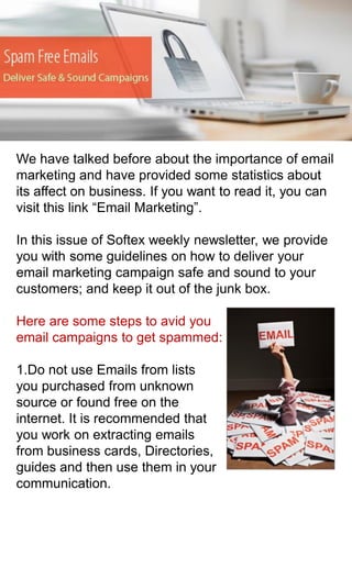 We have talked before about the importance of email
marketing and have provided some statistics about
its affect on business. If you want to read it, you can
visit this link “Email Marketing”.
In this issue of Softex weekly newsletter, we provide
you with some guidelines on how to deliver your
email marketing campaign safe and sound to your
customers; and keep it out of the junk box.
Here are some steps to avid you
email campaigns to get spammed:

1.Do not use Emails from lists
you purchased from unknown
source or found free on the
internet. It is recommended that
you work on extracting emails
from business cards, Directories,
guides and then use them in your
communication.

 