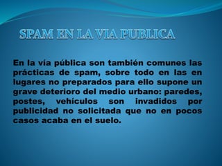 En la vía pública son también comunes las 
prácticas de spam, sobre todo en las en 
lugares no preparados para ello supone un 
grave deterioro del medio urbano: paredes, 
postes, vehículos son invadidos por 
publicidad no solicitada que no en pocos 
casos acaba en el suelo. 
 