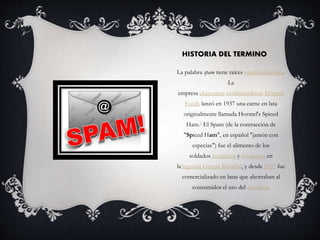 HISTORIA DEL TERMINO 
La palabra spam tiene raíces estadounidenses. 
La 
empresa charcutera estadounidense Hormel 
Foods lanzó en 1937 una carne en lata 
originalmente llamada Hormel's Spiced 
Ham.5 El Spam (de la contracción de 
"Spiced Ham", en español "jamón con 
especias") fue el alimento de los 
soldados soviéticos y británicos en 
laSegunda Guerra Mundial, y desde 1957 fue 
comercializado en latas que ahorraban al 
consumidor el uso del abrelatas. 
 