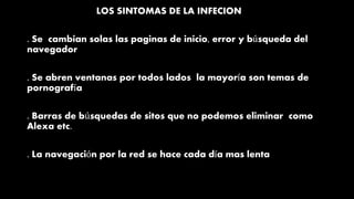 LOS SINTOMAS DE LA INFECION
. Se cambian solas las paginas de inicio, error y búsqueda del
navegador
. Se abren ventanas por todos lados la mayoría son temas de
pornografía
. Barras de búsquedas de sitos que no podemos eliminar como
Alexa etc.
. La navegación por la red se hace cada día mas lenta
 