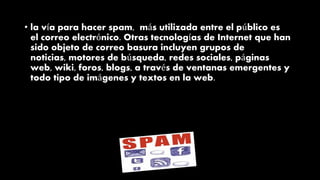• la vía para hacer spam, más utilizada entre el público es
el correo electrónico. Otras tecnologías de Internet que han
sido objeto de correo basura incluyen grupos de
noticias, motores de búsqueda, redes sociales, páginas
web, wiki, foros, blogs, a través de ventanas emergentes y
todo tipo de imágenes y textos en la web.
 