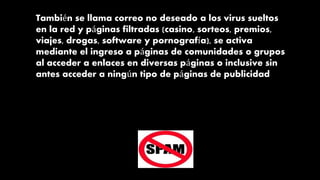 También se llama correo no deseado a los virus sueltos
en la red y páginas filtradas (casino, sorteos, premios,
viajes, drogas, software y pornografía), se activa
mediante el ingreso a páginas de comunidades o grupos
al acceder a enlaces en diversas páginas o inclusive sin
antes acceder a ningún tipo de páginas de publicidad
 