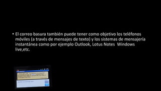 • El correo basura también puede tener como objetivo los teléfonos
móviles (a través de mensajes de texto) y los sistemas de mensajería
instantánea como por ejemplo Outlook, Lotus Notes Windows
live,etc.
 