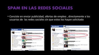 SPAM EN LAS REDES SOCIALES
• Consiste en enviar publicidad, ofertas de empleo , directamente a los
usuarios de las redes sociales sin que estos los hayan solicitado
 