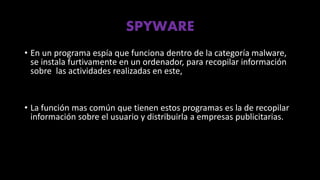 SPYWARE
• En un programa espía que funciona dentro de la categoría malware,
se instala furtivamente en un ordenador, para recopilar información
sobre las actividades realizadas en este,
• La función mas común que tienen estos programas es la de recopilar
información sobre el usuario y distribuirla a empresas publicitarias.
 