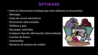 SPYWARE
• Entre la información recabada por este software se encuentran:
- Mensajes
- Clave de correo electrónico
- Direcciones web visitadas
- Teléfono y país
- Descargas realizadas
- Cualquier tipo de información intercambiada
- Cuentas de banco
- Contraseñas
- Números de tarjetas de crédito
 