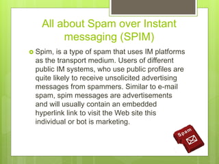 All about Spam over Instant
messaging (SPIM)
 Spim, is a type of spam that uses IM platforms
as the transport medium. Users of different
public IM systems, who use public profiles are
quite likely to receive unsolicited advertising
messages from spammers. Similar to e-mail
spam, spim messages are advertisements
and will usually contain an embedded
hyperlink link to visit the Web site this
individual or bot is marketing.
 