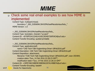 MIME
 Check some real email examples to see how MIME is
implemented
Content-Type: multipart/mixed;
boundary="_002_D2E669A13641EMichaelMacedoniaucfedu_"
MIME-Version: 1.0
--_002_D2E669A13641EMichaelMacedoniaucfedu_
Content-Type: text/plain; charset="us-ascii"
Content-ID: <8759F5341224014195C3934D726FE4CA@ucf.edu>
Content-Transfer-Encoding: quoted-printable
--_002_D2E669A13641EMichaelMacedoniaucfedu_
Content-Type: application/pdf;
name="CAE-Tech-Talk-Vogtembing-Omari-18Feb2016.pdf"
Content-Description: CAE-Tech-Talk-Vogtembing-Omari-18Feb2016.pdf
Content-Disposition: attachment;
filename="CAE-Tech-Talk-Vogtembing-Omari-18Feb2016.pdf"; size=355404;
creation-date="Sun, 14 Feb 2016 22:28:23 GMT";
modification-date="Sun, 14 Feb 2016 22:28:23 GMT"
Content-ID: <C8FE7AB150BD9C49B5962207A149B87A@ucf.edu>
Content-Transfer-Encoding: base64
11
 