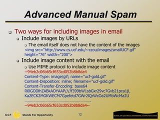 Advanced Manual Spam
 Two ways for including images in email
 Include images by URLs
 The email itself does not have the content of the images
<img src="http://www.cs.ucf.edu/~czou/images/smallUCF.gif"
height="76" width="200">
 Include image content with the email
 Use MIME protocol to include image content
--94eb2c06b65cf653cd052b8b8da4
Content-Type: image/gif; name="ucf-gold.gif"
Content-Disposition: inline; filename="ucf-gold.gif"
Content-Transfer-Encoding: base64
R0lGODlhZABkAOYAAP////f399bW1sbGxr29vc7Gvb21pca1jL
Ka2ECK2MGKWECM7Gpefetd7GWr2lQrWcOa2UMbWcMa2U
…………………………………………………….
--94eb2c06b65cf653cd052b8b8da4--
12
 