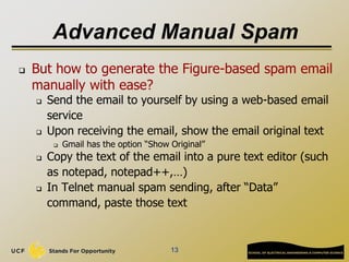 Advanced Manual Spam
 But how to generate the Figure-based spam email
manually with ease?
 Send the email to yourself by using a web-based email
service
 Upon receiving the email, show the email original text
 Gmail has the option “Show Original”
 Copy the text of the email into a pure text editor (such
as notepad, notepad++,…)
 In Telnet manual spam sending, after “Data”
command, paste those text
13
 