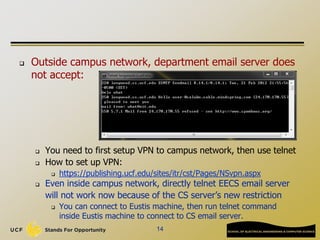  Outside campus network, department email server does
not accept:
 You need to first setup VPN to campus network, then use telnet
 How to set up VPN:
 https://publishing.ucf.edu/sites/itr/cst/Pages/NSvpn.aspx
 Even inside campus network, directly telnet EECS email server
will not work now because of the CS server’s new restriction
 You can connect to Eustis machine, then run telnet command
inside Eustis machine to connect to CS email server.
14
 