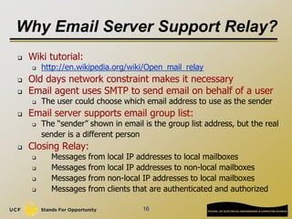 Why Email Server Support Relay?
 Wiki tutorial:
 http://en.wikipedia.org/wiki/Open_mail_relay
 Old days network constraint makes it necessary
 Email agent uses SMTP to send email on behalf of a user
 The user could choose which email address to use as the sender
 Email server supports email group list:
 The “sender” shown in email is the group list address, but the real
sender is a different person
 Closing Relay:
 Messages from local IP addresses to local mailboxes
 Messages from local IP addresses to non-local mailboxes
 Messages from non-local IP addresses to local mailboxes
 Messages from clients that are authenticated and authorized
16
 