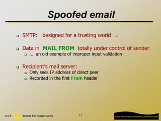 17
Spoofed email
 SMTP: designed for a trusting world …
 Data in MAIL FROM totally under control of sender
 … an old example of improper input validation
 Recipient’s mail server:
 Only sees IP address of direct peer
 Recorded in the first From header
 