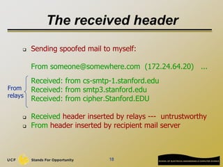 18
The received header
 Sending spoofed mail to myself:
From someone@somewhere.com (172.24.64.20) ...
Received: from cs-smtp-1.stanford.edu
Received: from smtp3.stanford.edu
Received: from cipher.Stanford.EDU
 Received header inserted by relays --- untrustworthy
 From header inserted by recipient mail server
From
relays
 