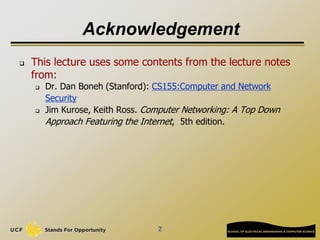 2
Acknowledgement
 This lecture uses some contents from the lecture notes
from:
 Dr. Dan Boneh (Stanford): CS155:Computer and Network
Security
 Jim Kurose, Keith Ross. Computer Networking: A Top Down
Approach Featuring the Internet, 5th edition.
 