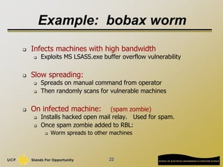 22
Example: bobax worm
 Infects machines with high bandwidth
 Exploits MS LSASS.exe buffer overflow vulnerability
 Slow spreading:
 Spreads on manual command from operator
 Then randomly scans for vulnerable machines
 On infected machine: (spam zombie)
 Installs hacked open mail relay. Used for spam.
 Once spam zombie added to RBL:
 Worm spreads to other machines
 
