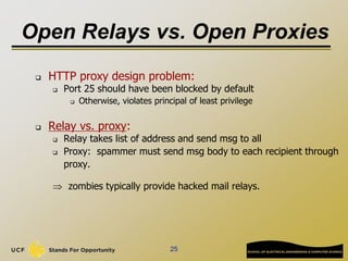 25
Open Relays vs. Open Proxies
 HTTP proxy design problem:
 Port 25 should have been blocked by default
 Otherwise, violates principal of least privilege
 Relay vs. proxy:
 Relay takes list of address and send msg to all
 Proxy: spammer must send msg body to each recipient through
proxy.
 zombies typically provide hacked mail relays.
 