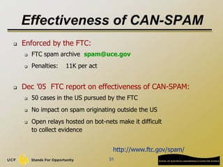 31
Effectiveness of CAN-SPAM
 Enforced by the FTC:
 FTC spam archive spam@uce.gov
 Penalties: 11K per act
 Dec ’05 FTC report on effectiveness of CAN-SPAM:
 50 cases in the US pursued by the FTC
 No impact on spam originating outside the US
 Open relays hosted on bot-nets make it difficult
to collect evidence
http://www.ftc.gov/spam/
 
