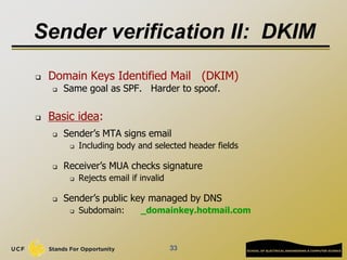 33
Sender verification II: DKIM
 Domain Keys Identified Mail (DKIM)
 Same goal as SPF. Harder to spoof.
 Basic idea:
 Sender’s MTA signs email
 Including body and selected header fields
 Receiver’s MUA checks signature
 Rejects email if invalid
 Sender’s public key managed by DNS
 Subdomain: _domainkey.hotmail.com
 