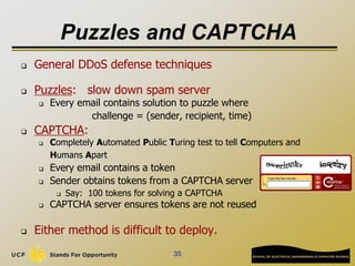 35
Puzzles and CAPTCHA
 General DDoS defense techniques
 Puzzles: slow down spam server
 Every email contains solution to puzzle where
challenge = (sender, recipient, time)
 CAPTCHA:
 Completely Automated Public Turing test to tell Computers and
Humans Apart
 Every email contains a token
 Sender obtains tokens from a CAPTCHA server
 Say: 100 tokens for solving a CAPTCHA
 CAPTCHA server ensures tokens are not reused
 Either method is difficult to deploy.
 