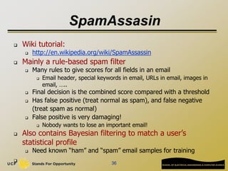 SpamAssasin
 Wiki tutorial:
 http://en.wikipedia.org/wiki/SpamAssassin
 Mainly a rule-based spam filter
 Many rules to give scores for all fields in an email
 Email header, special keywords in email, URLs in email, images in
email, …..
 Final decision is the combined score compared with a threshold
 Has false positive (treat normal as spam), and false negative
(treat spam as normal)
 False positive is very damaging!
 Nobody wants to lose an important email!
 Also contains Bayesian filtering to match a user’s
statistical profile
 Need known “ham” and “spam” email samples for training

36
 